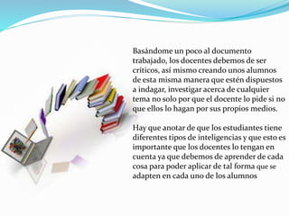 Basándome un poco al documento 
trabajado, los docentes debemos de ser 
críticos, así mismo creando unos alumnos 
de esta misma manera que estén dispuestos 
a indagar, investigar acerca de cualquier 
tema no solo por que el docente lo pide si no 
que ellos lo hagan por sus propios medios. 
Hay que anotar de que los estudiantes tiene 
diferentes tipos de inteligencias y que esto es 
importante que los docentes lo tengan en 
cuenta ya que debemos de aprender de cada 
cosa para poder aplicar de tal forma que se 
adapten en cada uno de los alumnos 
 