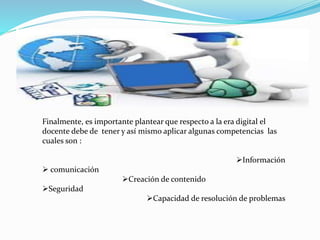 Finalmente, es importante plantear que respecto a la era digital el 
docente debe de tener y así mismo aplicar algunas competencias las 
cuales son : 
Información 
 comunicación 
Creación de contenido 
Seguridad 
Capacidad de resolución de problemas 
