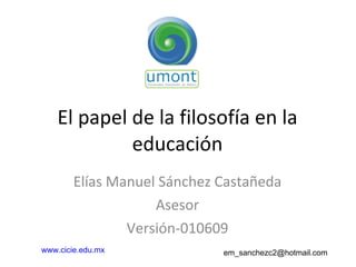 El papel de la filosofía en la educación Elías Manuel Sánchez Castañeda Asesor Versión-010609 www.cicie.edu.mx   em_sanchezc2@hotmail.com  