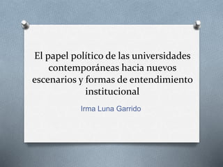 El papel político de las universidades
contemporáneas hacia nuevos
escenarios y formas de entendimiento
institucional
Irma Luna Garrido
 
