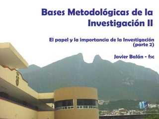 Bases Metodológicas de la Investigación II El papel y la importancia de la Investigación (parte 2) Javier Balán - fsc 