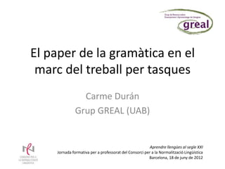 El paper de la gramàtica en el
 marc del treball per tasques
                Carme Durán
              Grup GREAL (UAB)


                                                        Aprendre llengües al segle XXI
    Jornada formativa per a professorat del Consorci per a la Normalització Lingüística
                                                       Barcelona, 18 de juny de 2012
 