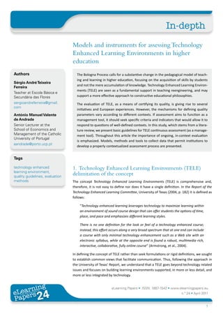 In-depth
                                 Models and instruments for assessing Technology
                                 Enhanced Learning Environments in higher
                                 education
Authors                            The Bologna Process calls for a substantive change in the pedagogical model of teach-
                                   ing and learning in higher education, focusing on the acquisition of skills by students
Sérgio André Teixeira
                                   and not the mere accumulation of knowledge. Technology Enhanced Learning Environ-
Ferreira
                                   ments (TELE) are seen as a fundamental support in teaching reengineering, and may
Teacher at Escola Básica e
Secundária das Flores              support a more effective approach to constructive educational philosophies.
sergioandreferreira@gmail.         The evaluation of TELE, as a means of certifying its quality, is giving rise to several
com
                                   initiatives and European experiences. However, the mechanisms for defining quality
António Manuel Valente             parameters vary according to different contexts. If assessment aims to function as a
de Andrade                         management tool, it should seek specific criteria and indicators that would allow it to
Senior Lecturer at the             respond to questions of well-defined contexts. In this study, which stems from a litera-
School of Economics and            ture review, we present basic guidelines for TELE continuous assessment (as a manage-
Management of the Catholic         ment tool). Throughout this article the importance of ongoing, in-context evaluation
University of Portugal
                                   is emphasized. Models, methods and tools to collect data that permit institutions to
aandrade@porto.ucp.pt
                                   develop a properly contextualized assessment process are presented.


Tags

technology enhanced              1. Technology Enhanced Learning Environments (TELE)
learning environment,
quality guidelines, evaluation
                                 delimitation of the concept
methods                          The concept Technology Enhanced Learning Environments (TELE) is comprehensive and,
                                 therefore, it is not easy to define nor does it have a single definition. In the Report of the
                                 Technology Enhanced Learning Committee, University of Texas (2004, p. 182) it is defined as
                                 follows:

                                     “Technology enhanced learning leverages technology to maximize learning within
                                     an environment of sound course design that can offer students the options of time,
                                     place, and pace and emphasizes different learning styles.

                                     There is no one definition for the look or feel of a technology enhanced course;
                                     instead, this effort occurs along a very broad spectrum that at one end can include
                                     a course with only minimal technology enhancement such as a Web site with an
                                     electronic syllabus, while at the opposite end is found a robust, multimedia rich,
                                     interactive, collaborative, fully online course” (Armstrong, et al., 2004).

                                 In defining the concept of TELE rather than seek formulations or rigid definitions, we sought
                                 to establish common views that facilitate communication. Thus, following the approach in
                                 the University of Texas’ Report, we understand that a TELE goes beyond technology related
                                 issues and focuses on building learning environments supported, in more or less detail, and
                                 more or less integrated by technology.


       ing
  earn
                                                           eLearning Papers • ISSN: 1887-1542 • www.elearningpapers.eu
eL ers
                        24
                          u
                     ers.e
                 gpap
    www
       .elea
             rnin                                                                                         n.º 24 • April 2011
Pap
                                                                                                                           1
 