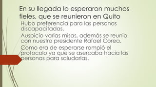 En su llegada lo esperaron muchos
fieles, que se reunieron en Quito
Hubo preferencia para las personas
discapacitadas.
Auspicio varias misas, además se reunio
con nuestro presidente Rafael Corea.
Como era de esperarse rompió el
protocolo ya que se asercaba hacia las
personas para saludarlas.
 