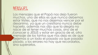 MENSAJES:
Los mensajes que el Papá nos dejo fueron
muchos, uno de ellos es que nunca debemos
estar tristes, que no nos dejemos vencer por el
desanimo, ya que un creistiano nunca debe
hacerlo, además nos dijo que la alegría no
nace de el tener muchas cosas, sino de el
conocer a JESUS y estar en gracia de el, otro
mensaje de los tantos que nos dejo es de que
dejemos a un lado el pasado ya que pasado
pisado, y los errores no hay que recordarlos,
sino superarlos.
 