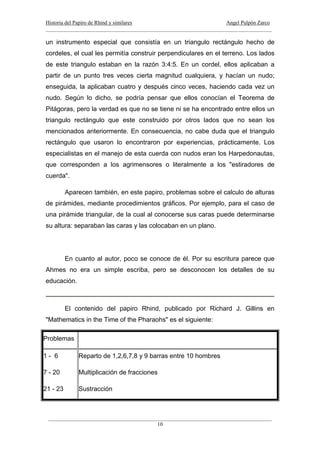 Historia del Papiro de Rhind y similares Angel Pulpón Zarco
____________________________________________________________________________________
___________________________________________________________________________________
10
un instrumento especial que consistía en un triangulo rectángulo hecho de
cordeles, el cual les permitía construir perpendiculares en el terreno. Los lados
de este triangulo estaban en la razón 3:4:5. En un cordel, ellos aplicaban a
partir de un punto tres veces cierta magnitud cualquiera, y hacían un nudo;
enseguida, la aplicaban cuatro y después cinco veces, haciendo cada vez un
nudo. Según lo dicho, se podría pensar que ellos conocían el Teorema de
Pitágoras, pero la verdad es que no se tiene ni se ha encontrado entre ellos un
triangulo rectángulo que este construido por otros lados que no sean los
mencionados anteriormente. En consecuencia, no cabe duda que el triangulo
rectángulo que usaron lo encontraron por experiencias, prácticamente. Los
especialistas en el manejo de esta cuerda con nudos eran los Harpedonautas,
que corresponden a los agrimensores o literalmente a los "estiradores de
cuerda".
Aparecen también, en este papiro, problemas sobre el calculo de alturas
de pirámides, mediante procedimientos gráficos. Por ejemplo, para el caso de
una pirámide triangular, de la cual al conocerse sus caras puede determinarse
su altura: separaban las caras y las colocaban en un plano.
En cuanto al autor, poco se conoce de él. Por su escritura parece que
Ahmes no era un simple escriba, pero se desconocen los detalles de su
educación.
El contenido del papiro Rhind, publicado por Richard J. Gillins en
"Mathematics in the Time of the Pharaohs" es el siguiente:
Problemas
1 - 6 Reparto de 1,2,6,7,8 y 9 barras entre 10 hombres
7 - 20 Multiplicación de fracciones
21 - 23 Sustracción
 