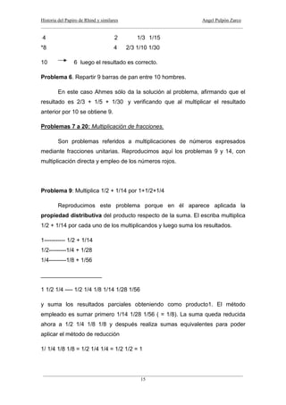 Historia del Papiro de Rhind y similares Angel Pulpón Zarco
____________________________________________________________________________________
___________________________________________________________________________________
15
4 2 1/3 1/15
*8 4 2/3 1/10 1/30
10 6 luego el resultado es correcto.
Problema 6. Repartir 9 barras de pan entre 10 hombres.
En este caso Ahmes sólo da la solución al problema, afirmando que el
resultado es 2/3 + 1/5 + 1/30 y verificando que al multiplicar el resultado
anterior por 10 se obtiene 9.
Problemas 7 a 20: Multiplicación de fracciones.
Son problemas referidos a multiplicaciones de números expresados
mediante fracciones unitarias. Reproducimos aquí los problemas 9 y 14, con
multiplicación directa y empleo de los números rojos.
Problema 9: Multiplica 1/2 + 1/14 por 1+1/2+1/4
Reproducimos este problema porque en él aparece aplicada la
propiedad distributiva del producto respecto de la suma. El escriba multiplica
1/2 + 1/14 por cada uno de los multiplicandos y luego suma los resultados.
1----------- 1/2 + 1/14
1/2---------1/4 + 1/28
1/4---------1/8 + 1/56
___________________
1 1/2 1/4 ---- 1/2 1/4 1/8 1/14 1/28 1/56
y suma los resultados parciales obteniendo como producto1. El método
empleado es sumar primero 1/14 1/28 1/56 ( = 1/8). La suma queda reducida
ahora a 1/2 1/4 1/8 1/8 y después realiza sumas equivalentes para poder
aplicar el método de reducción
1/ 1/4 1/8 1/8 = 1/2 1/4 1/4 = 1/2 1/2 = 1
 