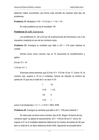 Historia del Papiro de Rhind y similares Angel Pulpón Zarco
____________________________________________________________________________________
___________________________________________________________________________________
17
deberían haber encontrado una forma más sencilla de resolver este tipo de
problemas.
Problema 13. Multiplica 1/16 + 1/112 por 1 + 1/2 + 1/4
En este problema se da el resultado 1/8.
Problemas 21 a 23: Sustracción.
Los problemas 21, 22 y 23 son de sustracciones de fracciones y los 3 se
resuelven mediante el uso de los números rojos.
Problema 21: Averigua la cantidad que falta a 2/3 + 1/15 para obtener la
unidad.
Ahmes toma como número rojo el 15 (buscando la simplificación) y
aplica:
2/3 de 15 = 10
1/15 de 15 = 1
Entonces ahora tenemos que 2/3 de 15 + 1/15 de 15 es 11. Como 15, el
número rojo, supera a 10 en 4 unidades, hemos de calcular el número de
partes de 15 que da un total de 4, es decir 4:15.
1 15
1/10 1 1/2
1/5 3
1/15 1
como 4 (el dividendo) = 3 + 1 --> 4/15 = 1/5 + 1/15
Problema 22. Averigua la cantidad que falta a 2/3 + 1/30 para obtener 1
En este caso se toma como número rojo el 30. Según "la teoría de los
números rojos" se aplica el razonamiento: 2/3 + 1/30 de 30 es 21. Como 30
supera a 21 en 9 unidades debemos determinar el número de partes de 30 que
dan un total de 9, es decir debemos dividir 9/30. Siguiendo el procedimiento
 
