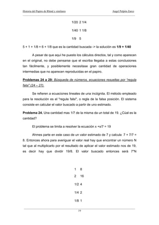 Historia del Papiro de Rhind y similares Angel Pulpón Zarco
____________________________________________________________________________________
___________________________________________________________________________________
19
1/20 2 1/4
1/40 1 1/8
1/9 5
5 + 1 + 1/8 = 6 + 1/8 que es la cantidad buscada -> la solución es 1/9 + 1/40
A pesar de que aquí he puesto los cálculos directos, tal y como aparecen
en el original, no debe pensarse que el escriba llegaba a estas conclusiones
tan fácilmente, y posiblemente necesitase gran cantidad de operaciones
intermedias que no aparecen reproducidas en el papiro.
Problemas 24 a 29: Búsqueda de números, ecuaciones resueltas por “regula
falsi” (24 – 27).
Se refieren a ecuaciones lineales de una incógnita. El método empleado
para la resolución es el "regula falsi", o regla de la falsa posición. El sistema
consiste en calcular el valor buscado a partir de uno estimado.
Problema 24. Una cantidad mas 1/7 de la misma da un total de 19. ¿Cúal es la
cantidad?
El problema se limita a resolver la ecuación x +x/7 = 19
Ahmes parte en este caso de un valor estimado de 7 y calcula 7 + 7/7 =
8. Entonces ahora para averiguar el valor real hay que encontrar un número N
tal que al multiplicarlo por el resultado de aplicar el valor estimado nos de 19,
es decir hay que dividir 19/8. El valor buscado entonces será 7*N
1 8
2 16
1/2 4
1/4 2
1/8 1
 