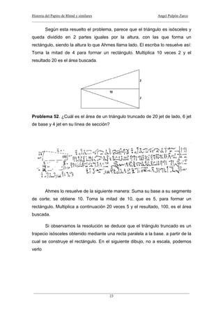 Historia del Papiro de Rhind y similares Angel Pulpón Zarco
____________________________________________________________________________________
___________________________________________________________________________________
23
Según esta resuelto el problema, parece que el triángulo es isósceles y
queda dividido en 2 partes iguales por la altura, con las que forma un
rectángulo, siendo la altura lo que Ahmes llama lado. El escriba lo resuelve así:
Toma la mitad de 4 para formar un rectángulo. Multiplica 10 veces 2 y el
resultado 20 es el área buscada.
Problema 52. ¿Cuál es el área de un triángulo truncado de 20 jet de lado, 6 jet
de base y 4 jet en su línea de sección?
Ahmes lo resuelve de la siguiente manera: Suma su base a su segmento
de corte; se obtiene 10. Toma la mitad de 10, que es 5, para formar un
rectángulo. Multiplica a continuación 20 veces 5 y el resultado, 100, es el área
buscada.
Si observamos la resolución se deduce que el triángulo truncado es un
trapecio isósceles obtenido mediante una recta paralela a la base. a partir de la
cual se construye el rectángulo. En el siguiente dibujo, no a escala, podemos
verlo
 