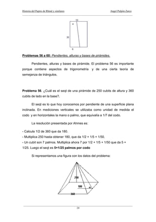 Historia del Papiro de Rhind y similares Angel Pulpón Zarco
____________________________________________________________________________________
___________________________________________________________________________________
24
Problemas 56 a 60: Pendientes, alturas y bases de pirámides.
Pendientes, alturas y bases de pirámide. El problema 56 es importante
porque contiene aspectos de trigonometría y de una cierta teoría de
semejanza de triángulos.
Problema 56. ¿Cuál es el seqt de una pirámide de 250 cubits de altura y 360
cubits de lado en la base?.
El seqt es lo que hoy conocemos por pendiente de una superficie plana
inclinada. En mediciones verticales se utilizaba como unidad de medida el
codo y en horizontales la mano o palmo, que equivalía a 1/7 del codo.
La resolución presentada por Ahmes es:
- Calcula 1/2 de 360 que da 180.
- Multiplica 250 hasta obtener 180, que da 1/2 + 1/5 + 1/50.
- Un cubit son 7 palmos. Multiplica ahora 7 por 1/2 + 1/5 + 1/50 que da 5 +
1/25. Luego el seqt es 5+1/25 palmos por codo
Si representamos una figura con los datos del problema:
 