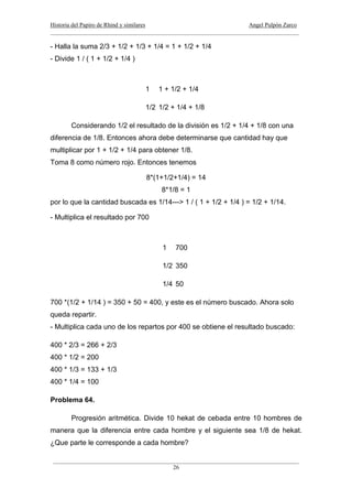 Historia del Papiro de Rhind y similares Angel Pulpón Zarco
____________________________________________________________________________________
___________________________________________________________________________________
26
- Halla la suma 2/3 + 1/2 + 1/3 + 1/4 = 1 + 1/2 + 1/4
- Divide 1 / ( 1 + 1/2 + 1/4 )
1 1 + 1/2 + 1/4
1/2 1/2 + 1/4 + 1/8
Considerando 1/2 el resultado de la división es 1/2 + 1/4 + 1/8 con una
diferencia de 1/8. Entonces ahora debe determinarse que cantidad hay que
multiplicar por 1 + 1/2 + 1/4 para obtener 1/8.
Toma 8 como número rojo. Entonces tenemos
8*(1+1/2+1/4) = 14
8*1/8 = 1
por lo que la cantidad buscada es 1/14---> 1 / ( 1 + 1/2 + 1/4 ) = 1/2 + 1/14.
- Multiplica el resultado por 700
1 700
1/2 350
1/4 50
700 *(1/2 + 1/14 ) = 350 + 50 = 400, y este es el número buscado. Ahora solo
queda repartir.
- Multiplica cada uno de los repartos por 400 se obtiene el resultado buscado:
400 * 2/3 = 266 + 2/3
400 * 1/2 = 200
400 * 1/3 = 133 + 1/3
400 * 1/4 = 100
Problema 64.
Progresión aritmética. Divide 10 hekat de cebada entre 10 hombres de
manera que la diferencia entre cada hombre y el siguiente sea 1/8 de hekat.
¿Que parte le corresponde a cada hombre?
 