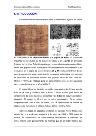 Historia del Papiro de Rhind y similares Angel Pulpón Zarco
____________________________________________________________________________________
___________________________________________________________________________________
3
1. INTRODUCCIÓN.
Los conocimientos que tenemos sobre la matemática egipcia se basan
en 2 documentos: el papiro de Moscú, y el papiro de Rhind. El primero se
encuentra en un museo de la ciudad de Moscú y el segundo en el Museo
Británico de Londres. Este último debe su nombre al anticuario escocés Henry
Rhind. Los papiros están compuestos de planteamientos de problemas y su
resolución. En el papiro de Moscú tenemos 25 y 87 en el papiro Rhind. Es de
suponer que ambos tenían una intención puramente pedagógica, con ejemplos
de resolución de problemas triviales. Los papiros datan del año 1650 a.C.
(Rhind) y 1800 a.C. (Moscú), pero los conocimientos que en ellos aparecen
bien podrían fecharse en el años 3000 a.C.
El papiro Rhind es también conocido como papiro de Ahmes, escriba
autor de la obra y comienza con la frase: "Cálculo exacto para entrar en
conocimiento de todas las cosas existentes y de todos los oscuros secretos y
misterios". El papiro de Moscú es de autor desconocido. Otros papiros
complementarios son el rollo de cuero, con 26 operaciones de sumas de
fracciones de numerador 1, y los de Kahun, Berlín, Reiner y Ajmin.
Como en todos los aspectos cotidianos los egipcios fueron fieles a sus
tradiciones, y la evolución producida a lo largo de 2000 o 3000 años fue
mínima. En matemáticas los conocimientos demostrados a mediados del
primer milenio eran posiblemente los mismos que en el tercer milenio. Las
 