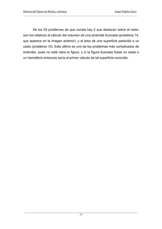 Historia del Papiro de Rhind y similares Angel Pulpón Zarco
____________________________________________________________________________________
___________________________________________________________________________________
33
De los 25 problemas de que consta hay 2 que destacan sobre el resto;
son los relativos al cálculo del volumen de una pirámide truncada (problema 14,
que aparece en la imagen anterior), y el área de una superficie parecida a un
cesto (problema 10). Este último es uno de los problemas más complicados de
entender, pues no está clara la figura, y si la figura buscada fuese un cesto o
un hemisferio entonces sería el primer cálculo de tal superficie conocido.
 