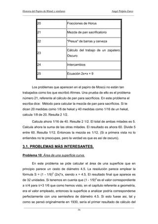 Historia del Papiro de Rhind y similares Angel Pulpón Zarco
____________________________________________________________________________________
___________________________________________________________________________________
36
20 Fracciones de Horus
21 Mezcla de pan sacrificatorio
22 "Pesus" de barras y cerveza
23
Cálculo del trabajo de un zapatero.
Oscuro
24 Intercambios
25 Ecuación 2x+x = 9
Los problemas que aparecen en el papiro de Moscú no están tan
trabajados como los que escribió Ahmes. Una prueba de ello es el problema
número 21, referente al cálculo de pan para sacrificios. En este problema el
escriba dice: Método para calcular la mezcla de pan para sacrificios. Si te
dicen 20 medidas como 1/8 de hekat y 40 medidas como 1/16 de un hekat,
calcula 1/8 de 20. Resulta 2 1/2.
Calcula ahora 1/16 de 40. Resulte 2 1/2. El total de ambas mitades es 5.
Calcula ahora la suma de las otras mitades. El resultado es ahora 60. Divide 5
entre 60. Resulta 1/12. Entonces la mezcla es 1/12. (Si a primera vista no lo
entiendes no te preocupes, pero la verdad es que es así de oscuro).
3.1. PROBLEMAS MÁS INTERESANTES.
Problema 10: Área de una superficie curva.
En este problema se pide calcular el área de una superficie que en
principio parece un cesto de diámetro 4.5. La resolución parece emplear la
fórmula S = (1 - 1/9)2
(2x)*x, siendo x = 4.5. El resultado final que aparece es
de 32 unidades. Si tenemos en cuenta que (1 - 1/9)2
es el valor correspondiente
a /4 para =3 1/6 que como hemos visto, en el capítulo referente a geometría,
era el valor empleado, entonces la superficie a analizar podría corresponderse
perfectamente con una semiesfera de diámetro 4.5. Si esto fuese asi, tal y
como se pensó originalmente en 1930, sería el primer resultado de cálculo del
 