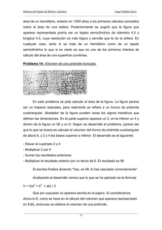 Historia del Papiro de Rhind y similares Angel Pulpón Zarco
____________________________________________________________________________________
___________________________________________________________________________________
37
área de un hemisferio, anterior en 1500 años a los primeros cálculos conocidos
sobre el área de una esfera. Posteriormente se sugirió que la figura que
aparece representada podría ser un tejado semicilíndrico de diámetro 4.5 y
longitud 4.5, cuya resolución es más lógica y sencilla que la de la esfera. En
cualquier caso, tanto si se trata de un hemisferio como de un tejado
semicilíndrico lo que si es cierto es que es uno de los primeros intentos de
cálculo del área de una superficie curvilínea.
Problema 14: Volumen de una pirámide truncada.
En este problema se pide calcular el área de la figura. La figura parece
ser un trapecio isósceles, pero realmente se refiere a un tronco de pirámide
cuadrangular. Alrededor de la figura pueden verse los signos hieráticos que
definen las dimensiones. En la parte superior aparece un 2, en la inferior un 4 y
dentro de la figura un 56 y un 6. Según se desarrolla el problema, parece ser
que lo que se busca es calcular el volumen del tronco de pirámide cuadrangular
de altura 6, y 2 y 4 las bases superior e inferior. El desarrollo es el siguiente:
- Elevar al cuadrado 2 y 4
- Multiplicar 2 por 4
- Sumar los resultados anteriores
- Multiplicar el resultado anterior por un tercio de 6. El resultado es 56
El escriba finaliza diciendo "Ves, es 56; lo has calculado correctamente".
Analizando el desarrollo vemos que lo que se ha aplicado es la fórmula:
V = h(a2
+ b2
+ ab) / 3
Que por supuesto no aparece escrita en el papiro. Si consideramos
ahora b=0, como se hace en el cálculo del volumen que aparece representado
en Edfú, entonces se obtiene el volumen de una pirámide.
 
