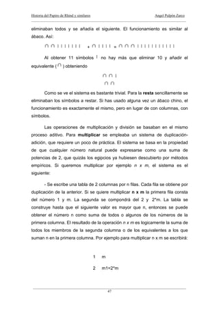 Historia del Papiro de Rhind y similares Angel Pulpón Zarco
____________________________________________________________________________________
___________________________________________________________________________________
47
eliminaban todos y se añadía el siguiente. El funcionamiento es similar al
ábaco. Así:
+ =
Al obtener 11 símbolos no hay más que eliminar 10 y añadir el
equivalente ( ) obteniendo
Como se ve el sistema es bastante trivial. Para la resta sencillamente se
eliminaban los símbolos a restar. Si has usado alguna vez un ábaco chino, el
funcionamiento es exactamente el mismo, pero en lugar de con columnas, con
símbolos.
Las operaciones de multiplicación y división se basaban en el mismo
proceso aditivo. Para multiplicar se empleaba un sistema de duplicación-
adición, que requiere un poco de práctica. El sistema se basa en la propiedad
de que cualquier número natural puede expresarse como una suma de
potencias de 2, que quizás los egipcios ya hubiesen descubierto por métodos
empíricos. Si queremos multiplicar por ejemplo n x m, el sistema es el
siguiente:
- Se escribe una tabla de 2 columnas por n filas. Cada fila se obtiene por
duplicación de la anterior. Si se quiere multiplicar n x m la primera fila consta
del número 1 y m. La segunda se compondrá del 2 y 2*m. La tabla se
construye hasta que el siguiente valor es mayor que n, entonces se puede
obtener el número n como suma de todos o algunos de los números de la
primera columna. El resultado de la operación n x m es logicamente la suma de
todos los miembros de la segunda columna o de los equivalentes a los que
suman n en la primera columna. Por ejemplo para multiplicar n x m se escribirá:
1 m
2 m1=2*m
 