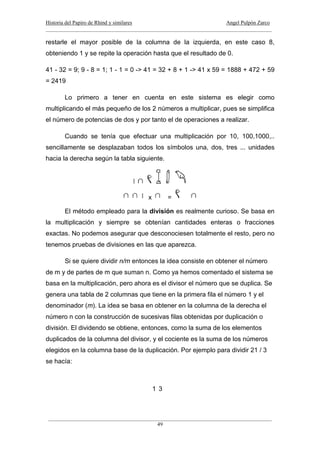 Historia del Papiro de Rhind y similares Angel Pulpón Zarco
____________________________________________________________________________________
___________________________________________________________________________________
49
restarle el mayor posible de la columna de la izquierda, en este caso 8,
obteniendo 1 y se repite la operación hasta que el resultado de 0.
41 - 32 = 9; 9 - 8 = 1; 1 - 1 = 0 -> 41 = 32 + 8 + 1 -> 41 x 59 = 1888 + 472 + 59
= 2419
Lo primero a tener en cuenta en este sistema es elegir como
multiplicando el más pequeño de los 2 números a multiplicar, pues se simplifica
el número de potencias de dos y por tanto el de operaciones a realizar.
Cuando se tenía que efectuar una multiplicación por 10, 100,1000,..
sencillamente se desplazaban todos los símbolos una, dos, tres ... unidades
hacia la derecha según la tabla siguiente.
x =
El método empleado para la división es realmente curioso. Se basa en
la multiplicación y siempre se obtenían cantidades enteras o fracciones
exactas. No podemos asegurar que desconociesen totalmente el resto, pero no
tenemos pruebas de divisiones en las que aparezca.
Si se quiere dividir n/m entonces la idea consiste en obtener el número
de m y de partes de m que suman n. Como ya hemos comentado el sistema se
basa en la multiplicación, pero ahora es el divisor el número que se duplica. Se
genera una tabla de 2 columnas que tiene en la primera fila el número 1 y el
denominador (m). La idea se basa en obtener en la columna de la derecha el
número n con la construcción de sucesivas filas obtenidas por duplicación o
división. El dividendo se obtiene, entonces, como la suma de los elementos
duplicados de la columna del divisor, y el cociente es la suma de los números
elegidos en la columna base de la duplicación. Por ejemplo para dividir 21 / 3
se hacía:
1 3
 
