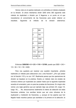 Historia del Papiro de Rhind y similares Angel Pulpón Zarco
____________________________________________________________________________________
___________________________________________________________________________________
56
Hemos visto en el capítulo dedicado a la aritmética el método empleado
en la división. Si ahora intentamos dividir 3200 entre 365 siguiendo este
método de duplicidad o división por 2 llegamos a un punto en el que
necesitamos el conocimiento de las fracciones para poder obtener un
resultado. Siguiendo el método de la división obtenemos:
1 365
2 730
4 1460
8 2920
2/3 243 1/3
1/10 36 1/2
1/2190 1/6
Entonces 3200/365 = 8 + 2/3 + 1/10 + 1/2190, puesto que 2920 + 243 +
1/3 + 36 + 1/2 + 1/6 = 3200.
Pero nos quedaría por resolver una cuestión importante. ¿Existía
realmente un método para seleccionar una u otra fracción?. ¿Por qué probar
con la fracción 1/10 y no con 1/4?. Realmente parece que las operaciones de
división se basaban en la práctica. Existía un método claro de empleo de
números enteros por duplicidad (se usaban hasta que la siguiente duplicidad
excedía el numerador), pero no para las pruebas de fracciones. En ningún sitio
vemos una regla genérica que por ejemplo diga usa primero 2/3, luego 1/4,
luego 1/6,... . No, desconocemos totalmente el criterio de selección de estas
fracciones unitarias. Los escribas tenían que ser unos virtuosos de la
duplicación y mediación de fracciones, y, aunque en los papiros que han
llegado hasta nosotros parece que acertaban a la primera en la selección, la
 