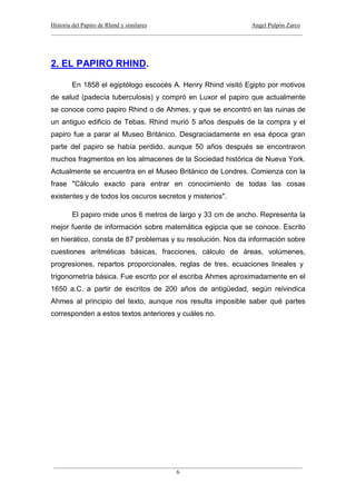 Historia del Papiro de Rhind y similares Angel Pulpón Zarco
____________________________________________________________________________________
___________________________________________________________________________________
6
2. EL PAPIRO RHIND.
En 1858 el egiptólogo escocés A. Henry Rhind visitó Egipto por motivos
de salud (padecía tuberculosis) y compró en Luxor el papiro que actualmente
se conoce como papiro Rhind o de Ahmes, y que se encontró en las ruinas de
un antiguo edificio de Tebas. Rhind murió 5 años después de la compra y el
papiro fue a parar al Museo Británico. Desgraciadamente en esa época gran
parte del papiro se había perdido, aunque 50 años después se encontraron
muchos fragmentos en los almacenes de la Sociedad histórica de Nueva York.
Actualmente se encuentra en el Museo Británico de Londres. Comienza con la
frase "Cálculo exacto para entrar en conocimiento de todas las cosas
existentes y de todos los oscuros secretos y misterios".
El papiro mide unos 6 metros de largo y 33 cm de ancho. Representa la
mejor fuente de información sobre matemática egipcia que se conoce. Escrito
en hierático, consta de 87 problemas y su resolución. Nos da información sobre
cuestiones aritméticas básicas, fracciones, cálculo de áreas, volúmenes,
progresiones, repartos proporcionales, reglas de tres, ecuaciones lineales y
trigonometría básica. Fue escrito por el escriba Ahmes aproximadamente en el
1650 a.C. a partir de escritos de 200 años de antigüedad, según reivindica
Ahmes al principio del texto, aunque nos resulta imposible saber qué partes
corresponden a estos textos anteriores y cuáles no.
 