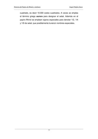 Historia del Papiro de Rhind y similares Angel Pulpón Zarco
____________________________________________________________________________________
___________________________________________________________________________________
77
cuadrado, es decir 10.000 codos cuadrados. A veces se emplea
el término griego aurora para designar el setat. Además en el
papiro Rhind se emplean signos especiales para denotar 1/2, 1/4
y 1/8 de setat, que posiblemente tuvieron nombres especiales.
 