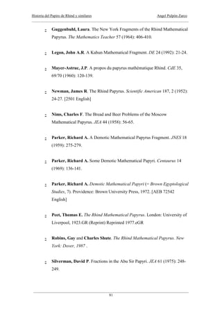Historia del Papiro de Rhind y similares Angel Pulpón Zarco
____________________________________________________________________________________
___________________________________________________________________________________
81
- Guggenbuhl, Laura. The New York Fragments of the Rhind Mathematical
Papyrus. The Mathematics Teacher 57 (1964): 406-410.
- Legon, John A.R. A Kahun Mathematical Fragment. DE 24 (1992): 21-24.
- Mayer-Astruc, J.P. A propos du papyrus mathématique Rhind. CdE 35,
69/70 (1960): 120-139.
- Newman, James R. The Rhind Papyrus. Scientific American 187, 2 (1952):
24-27. [2501 English]
- Nims, Charles F. The Bread and Beer Problems of the Moscow
Mathematical Papyrus. JEA 44 (1958): 56-65.
- Parker, Richard A. A Demotic Mathematical Papyrus Fragment. JNES 18
(1959): 275-279.
- Parker, Richard A. Some Demotic Mathematical Papyri. Centaurus 14
(1969): 136-141.
- Parker, Richard A. Demotic Mathematical Papyri (= Brown Egyptological
Studies, 7). Providence: Brown University Press, 1972. [AEB 72542
English]
- Peet, Thomas E. The Rhind Mathematical Papyrus. London: University of
Liverpool, 1923.GR (Reprint) Reprinted 1977.eGR
- Robins, Gay and Charles Shute. The Rhind Mathematical Papyrus. New
York: Dover, 1987 .
- Silverman, David P. Fractions in the Abu Sir Papyri. JEA 61 (1975): 248-
249.
 
