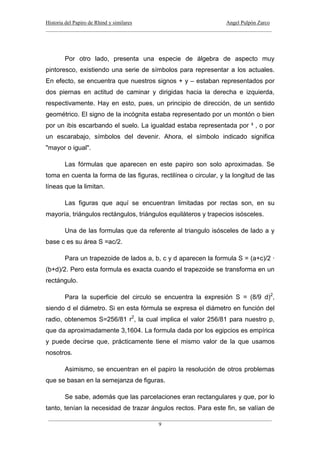 Historia del Papiro de Rhind y similares Angel Pulpón Zarco
____________________________________________________________________________________
___________________________________________________________________________________
9
Por otro lado, presenta una especie de álgebra de aspecto muy
pintoresco, existiendo una serie de símbolos para representar a los actuales.
En efecto, se encuentra que nuestros signos + y – estaban representados por
dos piernas en actitud de caminar y dirigidas hacia la derecha e izquierda,
respectivamente. Hay en esto, pues, un principio de dirección, de un sentido
geométrico. El signo de la incógnita estaba representado por un montón o bien
por un ibis escarbando el suelo. La igualdad estaba representada por ³ , o por
un escarabajo, símbolos del devenir. Ahora, el símbolo indicado significa
"mayor o igual".
Las fórmulas que aparecen en este papiro son solo aproximadas. Se
toma en cuenta la forma de las figuras, rectilínea o circular, y la longitud de las
líneas que la limitan.
Las figuras que aquí se encuentran limitadas por rectas son, en su
mayoría, triángulos rectángulos, triángulos equiláteros y trapecios isósceles.
Una de las formulas que da referente al triangulo isósceles de lado a y
base c es su área S =ac/2.
Para un trapezoide de lados a, b, c y d aparecen la formula S = (a+c)/2 ·
(b+d)/2. Pero esta formula es exacta cuando el trapezoide se transforma en un
rectángulo.
Para la superficie del circulo se encuentra la expresión S = (8/9 d)2
,
siendo d el diámetro. Si en esta fórmula se expresa el diámetro en función del
radio, obtenemos S=256/81 r2
, la cual implica el valor 256/81 para nuestro p,
que da aproximadamente 3,1604. La formula dada por los egipcios es empírica
y puede decirse que, prácticamente tiene el mismo valor de la que usamos
nosotros.
Asimismo, se encuentran en el papiro la resolución de otros problemas
que se basan en la semejanza de figuras.
Se sabe, además que las parcelaciones eran rectangulares y que, por lo
tanto, tenían la necesidad de trazar ángulos rectos. Para este fin, se valían de
 