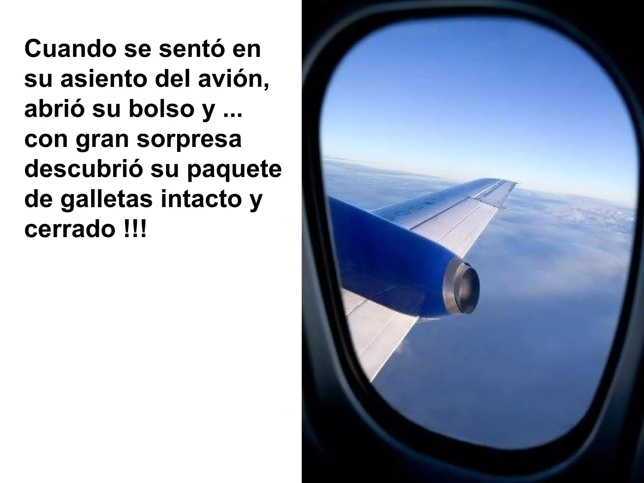 Cuando se sentó en
su asiento del avión,
abrió su bolso y ...
con gran sorpresa
descubrió su paquete
de galletas intacto y
cerrado !!!
 