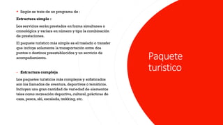 Paquete
turistico
▪ Según se trate de un programa de :
Estructura simple :
Los servicios serán prestados en forma simultanea o
cronológica y variara en número y tipo la combinación
de prestaciones.
El paquete turístico más simple es el traslado o transfer
que incluye solamente la transportación entre dos
puntos o destinos preestablecidos y un servicio de
acompañamiento.
- Estructura compleja
Los paquetes turísticos más complejos y sofisticados
son los llamados de aventura, deportivos o temáticos.
Incluyen una gran cantidad de variedad de elementos
tales como recreación deportiva, cultural, prácticas de
caza, pesca, ski, escalada, trekking, etc.
 