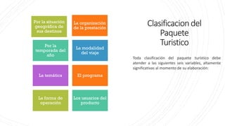 Clasificaciondel
Paquete
Turistico
La organización
de la prestación
Por la situación
geográfica de
sus destinos
Por la
temporada del
año
La modalidad
del viaje
La temática El programa
La forma de
operación
Los usuarios del
producto
Toda clasificación del paquete turístico debe
atender a las siguientes seis variables, altamente
significativas al momento de su elaboración:
 