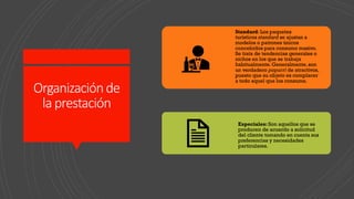 Organizaciónde
laprestación
Standard: Los paquetes
turísticos standard se ajustan a
modelos o patrones únicos
concebidos para consumo masivo.
Se trata de tendencias generales o
nichos en los que se trabaja
habitualmente. Generalmente, son
un verdadero popurrí de atractivos,
puesto que su objeto es complacer
a todo aquel que los consume.
Especiales: Son aquellos que se
producen de acuerdo a solicitud
del cliente tomando en cuenta sus
preferencias y necesidades
particulares.
 