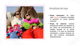 Modalidaddelviaje
▪ Viajes itinerantes: Es aquel
cuyo circuito e itinerario contempla
el pernocte en varios destinos
sucesivos.
▪ Viajes de estancia: también
llamados de estadía, son aquellos en
los cuales las pernoctaciones se
realizan siempre en la misma
localidad, a lo sumo se efectuarán
excursiones a puntos cercanos, sin
que ello involucre prolongados
desplazamientos.
 