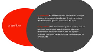 Latemática
▪ Generales: No abordan un tema determinado. Incluyen
distintos aspectos relacionados con el centro o destinos
dando una visión global o panorámica del lugar.
▪ Específicos: Son de temática especifica e incorporan en
las visitas sólo aquellos atractivos que se relacionan
directamente con dichos temas. Como por ejemplo
podemos mencionar visitas históricas, arquitectónicas, de
aventura, etc.
 