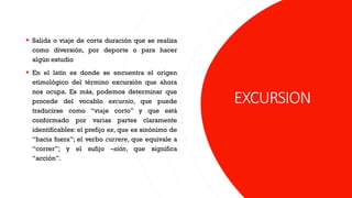 EXCURSION
▪ Salida o viaje de corta duración que se realiza
como diversión, por deporte o para hacer
algún estudio
▪ En el latín es donde se encuentra el origen
etimológico del término excursión que ahora
nos ocupa. Es más, podemos determinar que
procede del vocablo excursio, que puede
traducirse como “viaje corto” y que está
conformado por varias partes claramente
identificables: el prefijo ex, que es sinónimo de
“hacia fuera”; el verbo currere, que equivale a
“correr”; y el sufijo –sión, que significa
“acción”.
 