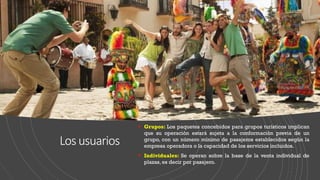 Losusuarios
▪ Grupos: Los paquetes concebidos para grupos turísticos implican
que su operación estará sujeta a la conformación previa de un
grupo, con un número mínimo de pasajeros establecidos según la
empresa operadora o la capacidad de los servicios incluidos.
▪ Individuales: Se operan sobre la base de la venta individual de
plazas, es decir por pasajero.
 