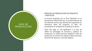 FASE DE
PRODUCCION
• PROCESO DE PRODUCCION DE PAQUETES
TURISTICOS:
• La función productiva de un Tour Operador se ve
fuertemente influenciada por el comportamiento de
los distintos actores que administran y gestionan los
elementos bases del programa, es decir los
proveedores, la competencia, el destino, el cliente.
• Todo ello juega un roll significativo a la hora de
definir las estrategias de mercado y políticas de
producción. Su análisis permite establecer líneas de
producción en termino de calidad, niveles de precios,
selección de destinos y mercado objetivo.
 