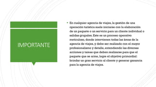 IMPORTANTE
▪ En cualquier agencia de viajes, la gestión de una
operación turística suele iniciarse con la elaboración
de un paquete o un servicio para un cliente individual o
salidas grupales. Este es un proceso operativo
meticuloso, donde intervienen todas las áreas de la
agencia de viajes, y debe ser realizado con el mayor
profesionalismo y detalle, entendiendo las diversas
acciones y tareas que deben realizarse para que el
paquete que se arme, logre el objetivo primordial:
brindar un gran servicio al cliente y generar ganancia
para la agencia de viajes.
 