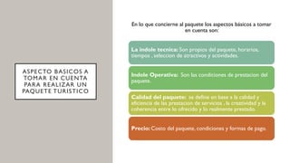 ASPECTO BASICOS A
TOMAR EN CUENTA
PARA REALIZAR UN
PAQUETE TURISTICO
En lo que concierne al paquete los aspectos básicos a tomar
en cuenta son:
La indole tecnica: Son propios del paquete, horarios,
tiempos , seleccion de atractivos y actividades.
Indole Operativa: Son las condiciones de prestacion del
paquete.
Calidad del paquete: se define en base a la calidad y
eficiencia de las prestacion de servicios , la creatividad y la
coherencia entre lo ofrecido y lo realmente prestado.
Precio: Costo del paquete, condiciones y formas de pago.
 