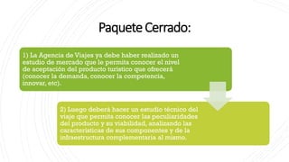 PaqueteCerrado:
1) La Agencia de Viajes ya debe haber realizado un
estudio de mercado que le permita conocer el nivel
de aceptación del producto turístico que ofrecerá
(conocer la demanda, conocer la competencia,
innovar, etc).
2) Luego deberá hacer un estudio técnico del
viaje que permita conocer las peculiaridades
del producto y su viabilidad, analizando las
características de sus componentes y de la
infraestructura complementaria al mismo.
 
