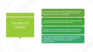 Paquetea la
medida:
No se necesita estudiar la posible aceptación del viaje
por el turista, pues es el cliente el que nos lo solicita.
Debemos tener en cuenta lo siguiente:
1) Obtener todos los datos del viajero: datos personales,
personas que viajarán, documentación, etc.
2) Diseñar lo más exactamente posible el viaje (fechas,
duración, itinerario, excursiones, comidas, guías, etc.)
3) Averiguar las posibilidades económicas del cliente
preguntándole (directamente) o en función de las
características del tipo de viaje que solicita
(indirectamente).
 