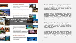 2.- PLANIFICACIÓN DEL
ITINERARIO
• Consiste en distribuir en el tiempo el producto turístico
prediseñado (paquete) o diseñado a medida. Hay que
tener en cuenta cuáles son distancias a recorrer, tipo de
transporte, duración de las salidas, tiempos de
transporte entre ciudades, etc.
• Ejemplo de Itinerario para agencia de viajes y turismo -
le permite al cliente tomar dimensión de todo lo que
podrá hacer durante su salida y al agente de viajes, tener
claridad en que no se está pasando por alto nada de lo
que el cliente solicita o de lo propuesto si es un paquete
o excursión cerrada.
• Acá hay que saber utilizar el marketing: tener imágenes o
videos de los lugares a visitar, de las actividades que se
realizarán, genera “ansiedad” en el cliente que puede
jugar a favor del agente, en el proceso de cerrar más
rápido la operación.
• Un sistema de gestión para agencias de viajes que
permita diseñar el Itinerario para que el equipo
operativo y el cliente lo tengan disponible, generación
integración y automatización en caso de actualización de
este, como así también una mejor imagen hacia el
cliente.
•
 