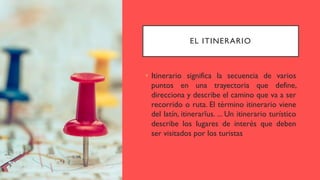 EL ITINERARIO
• Itinerario significa la secuencia de varios
puntos en una trayectoria que define,
direcciona y describe el camino que va a ser
recorrido o ruta. El término itinerario viene
del latín, itinerarĭus. ... Un itinerario turístico
describe los lugares de interés que deben
ser visitados por los turistas
 