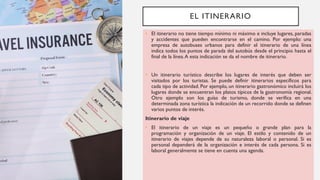 EL ITINERARIO
• El itinerario no tiene tiempo mínimo ni máximo e incluye lugares, paradas
y accidentes que pueden encontrarse en el camino. Por ejemplo: una
empresa de autobuses urbanos para definir el itinerario de una línea
indica todos los puntos de parada del autobús desde el principio hasta el
final de la línea.A esta indicación se da el nombre de itinerario.
• Un itinerario turístico describe los lugares de interés que deben ser
visitados por los turistas. Se puede definir itinerarios específicos para
cada tipo de actividad. Por ejemplo, un itinerario gastronómico incluirá los
lugares donde se encuentran los platos típicos de la gastronomía regional.
Otro ejemplo son los guías de turismo, donde se verifica en una
determinada zona turística la indicación de un recorrido donde se definen
varios puntos de interés.
Itinerario de viaje
• El itinerario de un viaje es un pequeño o grande plan para la
programación y organización de un viaje. El estilo y contenido de un
itinerario de viajes depende de su naturaleza laboral o personal. Si es
personal dependerá de la organización e interés de cada persona. Si es
laboral generalmente se tiene en cuenta una agenda.
 