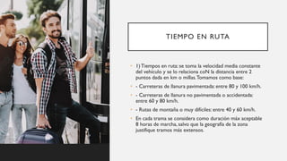 TIEMPO EN RUTA
• 1) Tiempos en ruta: se toma la velocidad media constante
del vehículo y se lo relaciona coN la distancia entre 2
puntos dada en km o millas.Tomamos como base:
• - Carreteras de llanura pavimentada: entre 80 y 100 km/h.
• - Carreteras de llanura no pavimentada o accidentada:
entre 60 y 80 km/h.
• - Rutas de montaña o muy difíciles: entre 40 y 60 km/h.
• En cada trama se considera como duración máx aceptable
8 horas de marcha, salvo que la geografía de la zona
justifique tramos más extensos.
 