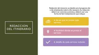 REDACCION
DEL ITINERARIO
Redacción del itinerario: se detalla acá el programa día
x día sintetizando toda la info necesaria. Su redacción
deberá ser concreta y precisa, y deberá usar una
forma de fácil interpretación que indique:
● día en que se presta cada
servicio
● localidad donde se presta el
servicio
● detalle de cada servicio incluido
 