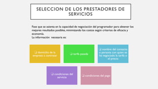 SELECCION DE LOS PRESTADORES DE
SERVICIOS
❏ domicilio de la
empresa a contratar
❏ tarifa pasada
❏ nombre del contacto
o persona con quien se
ha negociado la tarifa o
el precio
❏ condiciones del
servicio
❏ condiciones del pago
Fase que se asienta en la capacidad de negociación del programador para obtener los
mejores resultados posibles, minimizando los costos según criterios de eficacia y
economía.
La información necesaria es:
 