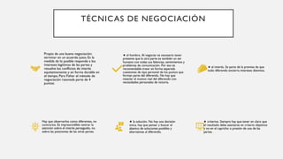 TÉCNICAS DE NEGOCIACIÓN
Propio de una buena negociación:
terminar en un acuerdo justo. En la
medida de lo posible responde a los
intereses legítimos de las partes y
resuelve los conflictos de interés
equitativamente y en forma durable en
el tiempo. Para Fisher el método de
negociación razonada parte de 4
puntos:
★ el hombre. Al negociar es necesario tener
presente que la otra parte es también un ser
humano con todas sus falencias, sentimientos y
problemas de comunicación. Por eso es
recomendable tratar en forma separada
cuestiones de tipo personal de los puntos que
forman parte del diferendo. No hay que
mezclar el motivo real del diferendo con
necesidades personales de victoria.
★ el interés. Se parte de la premisa de que
todo diferendo encierra intereses distintos.
Hay que observarlos como diferentes, no
contrarios. Es imprescindible centrar la
atención sobre el interés perseguido, no
sobre las posiciones de las otras partes.
★ la solución. No hay una decisión
única, hay que pensar y buscar el
abanico de soluciones posibles y
alternativas al diferendo.
★ criterios. Siempre hay que tener en claro que
el resultado debe asentarse en criterio objetivos
y no en el capricho o presión de una de las
partes.
 
