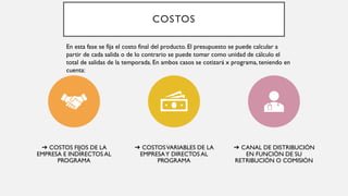 COSTOS
➔ COSTOS FIJOS DE LA
EMPRESA E INDIRECTOS AL
PROGRAMA
➔ COSTOSVARIABLES DE LA
EMPRESAY DIRECTOS AL
PROGRAMA
➔ CANAL DE DISTRIBUCIÓN
EN FUNCIÓN DE SU
RETRIBUCIÓN O COMISIÓN
En esta fase se fija el costo final del producto. El presupuesto se puede calcular a
partir de cada salida o de lo contrario se puede tomar como unidad de cálculo el
total de salidas de la temporada. En ambos casos se cotizará x programa, teniendo en
cuenta:
 
