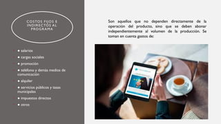 COSTOS FIJOS E
INDIRECTOS AL
PROGRAMA
• ● salarios
• ● cargas sociales
• ● promoción
• ● teléfono y demás medios de
comunicación
• ● alquiler
• ● servicios públicos y tasas
municipales
• ● impuestos directos
• ● otros
Son aquellos que no dependen directamente de la
operación del producto, sino que se deben abonar
independientemente al volumen de la producción. Se
toman en cuenta gastos de:
 