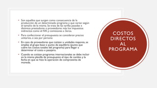 • Son aquellos que surgen como consecuencia de la
producción de un determinado programa y que varían según
el tamaño de la misma. Se trata de las tarifas pasadas x
distintos prestadores o proveedores más los impuestos
indirectos como el IVA y comisiones a 3eros.
• Para confeccionar el presupuesto se consideran precios
unitarios, o sea por persona
• En caso de proveedores que cotizan x unidades mayores, se
emplea el grupo base o punto de equilibrio (punto que
cubre los costos totales del programa) para llegar a
determinar el costo x pasajero.
• Cuando se cotizan programas internacionales se debe incluir
en la misma planilla de presupuesto el tipo de cambio y la
fecha en que se hizo la operación de compraventa de
moneda.
COSTOS
DIRECTOS
AL
PROGRAMA
 